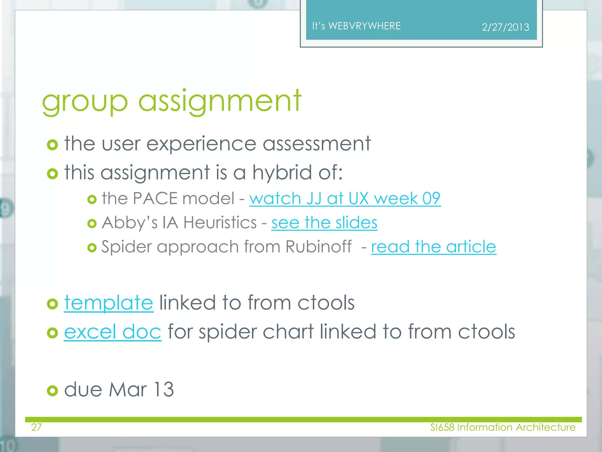 It’s WEBVRYWHERE 
group assignment 
 the user experience assessment 
 this assignment is a hybrid of: 
 the PACE model - watch JJ at UX week 09 
 Abby’s IA Heuristics - see the slides 
 Spider approach from Rubinoff - read the article 
 template linked to from ctools 
 excel doc for spider chart linked to from ctools 
 due Mar 13 
2/27/2013 
27 SI658 Information Architecture 
 
