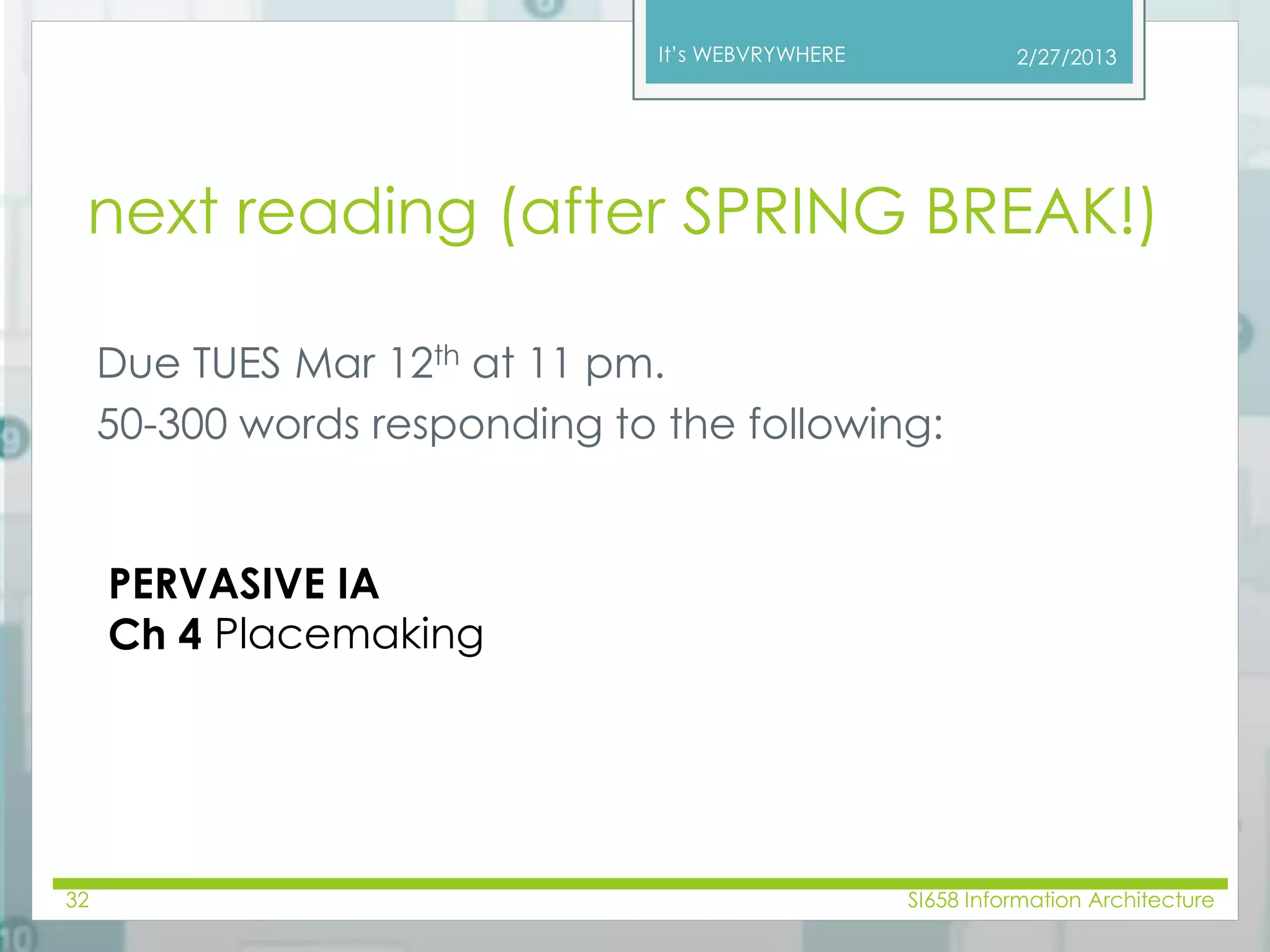 It’s WEBVRYWHERE 
next reading (after SPRING BREAK!) 
Due TUES Mar 12th at 11 pm. 
50-300 words responding to the following: 
2/27/2013 
PERVASIVE IA 
Ch 4 Placemaking 
32 SI658 Information Architecture 
 