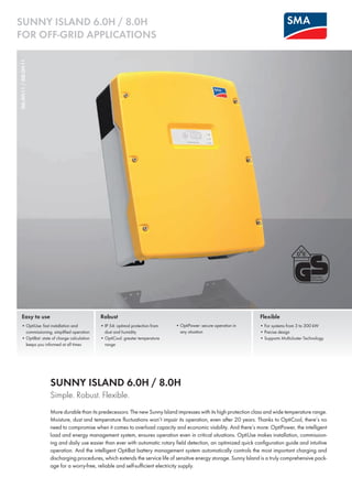 SUNNY ISLAND 6.0H / 8.0H 
for Off-grid Applications 
SI6.0H-11 / SI8.0H-11 
Easy to use 
• OptiUse: fast installation and 
commissioning, simplified operation 
• OptiBat: state of charge calculation 
keeps you informed at all times 
Robust 
• IP 54: optimal protection from 
dust and humidity 
• OptiCool: greater temperature 
range 
Flexible 
• For systems from 3 to 300 kW 
• Precise design 
• Supports Multicluster Technology 
• OptiPower: secure operation in 
any situation 
Sunny Island 6.0H / 8.0H 
Simple. Robust. Flexible. 
More durable than its predecessors: The new Sunny Island impresses with its high protection class and wide temperature range. 
Moisture, dust and temperature fluctuations won’t impair its operation, even after 20 years. Thanks to OptiCool, there’s no 
need to compromise when it comes to overload capacity and economic viability. And there’s more: OptiPower, the intelligent 
load and energy management system, ensures operation even in critical situations. OptiUse makes installation, commission-ing 
and daily use easier than ever with automatic rotary field detection, an optimized quick configuration guide and intuitive 
operation. And the intelligent OptiBat battery management system automatically controls the most important charging and 
discharging procedures, which extends the service life of sensitive energy storage. Sunny Island is a truly comprehensive pack-age 
for a worry-free, reliable and self-sufficient electricity supply. 
 