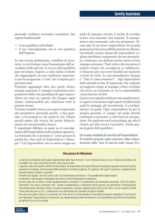 family business



personale crediamo necessario considerare due                             ruolo di manager corrono il rischio di scordare
aspetti fondamentali:                                                     la loro vera missione: fare impresa. Il manage-
                                                                          ment è uno strumento, solo uno strumento. Al-
•	 il suo equilibrio individuale                                          cuni anni fa un bravo imprenditore di seconda
•	 il suo coinvolgimento con la vita operativa                            generazione lanciava pubblicamente un allarme,
   dell’Impresa                                                           ricordando quanto spesso gli imprenditori vo-
                                                                          gliano attribuirsi competenze che non possiedo-
In una società globalizzata, costellata di incer-                         no e finiscano con dedicare poche risorse al loro
tezze, in cui il tempo viene frammentato dall’ac-                         impegno primario. Tutti coloro che investono il
cavallarsi delle attività, la ricerca dell’equilibrio                     proprio tempo nel sovrapporsi ai collaborato-
pare un’utopia. Eppure, a tutti risulta evidente                          ri finiscono per non avere lucidità nei momenti
che raggiungerlo sia una condizione importan-                             cruciali di scelta. La raccomandazione dunque
te per la navigazione ‘a vista’ che ci aspetta per i                      è: “Fate il vostro mestiere!”. Agli imprenditori
prossimi anni.                                                            delle aziende in fase di espansione che vogliono
Possiamo aggiungere altre due parole chiave:                              sovrapporsi troppo ai manager è bene ricordare
energia e passione. L’energia e la passione sono i                        che arriva un momento in cui le responsabilità
propulsori della vita quotidiana di ogni impren-                          vanno lasciate ad altri.
ditore ma sono un capitale che bisogna saper                              Questo non significa abdicare ma semplicemen-
dosare, indirizzandolo per valorizzare tutte le                           te sapersi concentrare sugli aspetti fondamentali
proprie risorse.                                                          quali la strategia, gli investimenti, il coordina-
Il nostro modello riserva uno spazio importante                           mento e la guida. Ogni imprenditore ha poi la
alla prospettiva personale perché, a ben guar-                            propria passione, il ‘campo’ nel quale intende
dare, è la prospettiva che guida la vita. Diamo                           continuare a misurarsi, a volte fonte di vera pas-
quindi spazio alla ricerca del giusto bilancia-                           sione. Per qualcuno sarà la tecnologia, per altri il
mento tra vita personale e lavoro.                                        cliente, per altri ancora il prodotto. Anche que-
È importante riflettere su quale sia il coinvolgi-                        sto fa parte dell’equilibrio.
mento dell’imprenditore nella struttura operativa.
La domanda che ci poniamo è “come giocarsi la                             Un nuovo modello di servizio all’imprenditore
partita fra i due ruoli di Imprenditore e Mana-                           Il modello proposto parte anzitutto dalla riclassi-
ger”? Gli Imprenditori che si calano troppo nel                           ficazione delle Aree di attività nelle cinque Pro-


                                                      Una pausa di riflessione

   La parte più complessa resta quella rappresentata dalla ‘fase di mezzo’ in cui l’impresa cresce e in cui si fatica ad accettare che
   il modello, fino a quel momento vincente, deve essere rivisto.
   I segnali a volte sono deboli e difficili da intercettare. Gli Imprenditori più lucidi affrontano la situazione quando avvertono le prime
   sensazioni di impasse, convincendosi della necessità di cambiare qualcosa. Si, qualcosa. Ma cosa? E quali sono i segnali che più
   sovente possono mettere in guardia?
   Partiamo dai segnali. I due più comuni sono ‘la compressione del tempo’ e ‘l’accavallamento degli impegni’.
   In entrambi i casi possiamo distinguere due diversi modi di interpretare la situazione.
   Il primo parte da sé stessi e tende prevalentemente a prendere in considerazione la dimensione personale. Chi lo fa tende a
   rispondersi “non posso continuare così”. Questa consapevolezza è importante perché genera una percezione di fatica/pericolo
   che abitualmente chiamiamo stress o eccesso di pressione. Quando i segnali partono dal sé sono forti e, se non vengono rifiutati
   (“devo solo staccare un po’”), costituiscono una ottima base per ripensare al proprio modello.
   Se invece che partire dal sé ci si concentra sul ‘fuori da sé’ si rischia talvolta di rimandare le decisioni importanti. Il ‘fuori da sé’
   può riguardare l’organizzazione e le persone, che rappresentano le altre dimensioni a cui l’Imprenditore può riferirsi nel cambiare
   gli elementi di cui ha il controllo.



                                                                                                Sistemi&Impresa N.7 - ottobre 2012 - 59
 