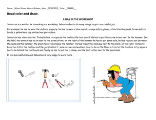 Name:_NilsonStivenMoreraRobayo_date:_09/11/2015_ ficha:__900889___
Read color and draw.
A DAY IN THE WORKSHOP
Sebastian is a welder; he is working in a workshop. Sebastian has to do many things to get a successful job.
For example, he has to wear the uniform properly; he has to wear a blue overall, orange safety gloves, a black holding mask, brown safety
boots, a yellow hard cap and red ear protectors.
Sebastian has also a routine. Today he has to organize the tools on the tool board. He has to put the screw driver next to the hammer; (on
the left) the wrench has to be next to the screw driver, on the right of the hammer he has to put some nails, he has to put a nut between
the nails and the hammer, the pliers have to be below the hammer. He has to put the hacksaw next to the pliers, on the right. He has to
keep the drill in the toolbox and the jack behind it; some screws and washers have to be on the floor in front of the toolbox. A try square
has to be behind the tool board and finally he has to put the c-clamp, and the bolt cutter next to the saw blade.
It is a successful day and Sebastian is very happy to work there.
 
