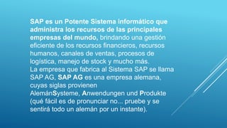 SAP es un Potente Sistema informático que
administra los recursos de las principales
empresas del mundo, brindando una gestión
eficiente de los recursos financieros, recursos
humanos, canales de ventas, procesos de
logística, manejo de stock y mucho más.
La empresa que fabrica al Sistema SAP se llama
SAP AG, SAP AG es una empresa alemana,
cuyas siglas provienen
AlemánSysteme, Anwendungen und Produkte
(qué fácil es de pronunciar no... pruebe y se
sentirá todo un alemán por un instante).
 