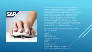 SAP Business Suite es un conjunto de programas que
permiten a las empresas ejecutar y optimizar distintos
aspectos como los sistemas de ventas, finanzas,
operaciones bancarias, compras, fabricación, inventarios
y relaciones con los clientes. Ofrece la posibilidad de
realizar procesos específicos de la empresa o crear
módulos independientes para funcionar con otro
software de SAP o de otros proveedores. SAP está
basado en una plataforma de tecnología integrada
llamada NetWeaver.1 La suite puede soportar sistemas
operativos, bases de datos, aplicaciones y componentes
de hardware de casi cualquier proveedor.
Actualmente, proporciona soporte para las siguientes
áreas empresariales:
Finanzas
Fabricación
Aprovisionamiento
Desarrollo de productos
Marketing
Ventas
Servicios
Recursos Humanos
Gestión de la cadena de suministro
Gestión de tecnologías de la información
 