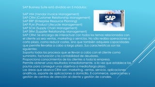 SAP Business Suite está dividido en 5 módulos:
SAP VIM (Vendor invoice Management)
SAP CRM (Customer Relationship Management)
SAP ERP (Enterprise Resource Planning)
SAP PLM (Product Lifecycle Management)
SAP SCM (Supply Chain Management)
SAP SRM (Supplier Relationship Management)
SAP CRM: Se encarga de interactuar con todos los temas relacionados con
el cliente ya sea ventas, marketing o servicios. No sólo realiza operaciones a
corto plazo, como reducir costes, sino que también adquiere capacidades
que permite llevarlas a cabo a largo plazo. Sus características son las
siguientes:
Soporta todos los procesos que se llevan a cabo con el cliente como
suministro, facturación y la contabilidad de deudores.
Proporciona conocimientos de los clientes a toda la empresa.
Permite obtener unos resultados inmediatamente, a la vez que establece las
pautas para conseguir unos objetivos a medio/largo plazo.
Las áreas que abarca CRM son: marketing, ventas, servicio, aplicaciones
analíticas, soporte de aplicaciones a domicilio, E-commerce, operaciones y
gestión de centros de atención al cliente y gestión de canales.
 