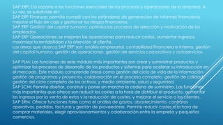 SAP ERP: Da soporte a las funciones esenciales de los procesos y operaciones de la empresa. A
su vez, se subdivide en:
SAP ERP Finanzas: permite cumplir con los estándares de generación de informes financieros,
mejorar el flujo de caja y gestionar los riesgos financieros.
SAP ERP Gestión del capital humano: optimiza los procesos de selección y motivación de los
empleados.
SAP ERP Operaciones: se mejoran las operaciones para reducir costes, aumentar ingresos,
maximizar la rentabilidad y la atención al cliente.
Las áreas que abarca SAP ERP son: análisis empresarial, contabilidad financiera e interna, gestión
del capital humano, gestión de operaciones, gestión de servicios corporativos y autoservicios.
SAP PLM: Las funciones de este módulo más importantes son crear y suministrar productos y
optimizar los procesos de desarrollo de los productos y sistemas para acelerar su introducción en
el mercado. Este módulo comprende áreas como gestión del ciclo de vida de la información,
gestión de programas y proyectos, colaboración en el proceso completo, gestión de calidad,
gestión del ciclo completo de los activos, y medio ambiente, salud y seguridad.
SAP SCM: Permite diseñar, construir y poner en marcha la cadena de suministro. Las funciones
más importantes que ofrece son reducir los costes a la hora de distribuir el producto, aumentar
los ingresos por la venta de estos y la reducción de costes, y mejorar el servicio a los clientes.
SAP SRM: Ofrece funciones tales como el análisis de gastos, abastecimiento, contratos
operativos, pedidos, facturas y gestión de proveedores. Permite reducir costes a la hora de
comprar materiales, elegir aprovisionamientos y colaboración entre la empresa y pequeños
comercios.
 