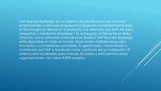 SAP Business ByDesign en un sistema de planificación de recursos
empresariales y software empresarial integrado completamente bajo
la tecnología on-demand. El producto fue diseñado por SAP AG para
pequeñas y medianas empresas.1 Es entregado totalmente en línea,
ofrecido como software como servicio (SaaS).2 SAP Business ByDesign
está disponible en todo el mundo abarcando múltiples lenguajes,
monedas y conversiones contables. Es gestionado, monitoreado y
mantenido por SAP a través de ciclos continuos de actualización. El
sistema está localizado para más de 35 países y está previsto para
organizaciones con sobre 8.000 usuarios.
 