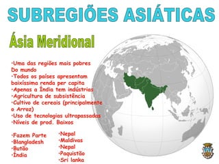 •Uma das regiões mais pobres
Do mundo
•Todos os países apresentam
baixíssima renda per capita
•Apenas a Índia tem indústrias
•Agricultura de subsistência
•Cultivo de cereais (principalmente
o Arroz)
•Uso de tecnologias ultrapassadas
•Níveis de prod. Baixos
•Fazem Parte
•Blangladesh
•Butão
•Índia
•Nepal
•Maldivas
•Nepal
•Paquistão
•Sri lanka
 