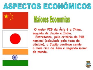 O maior PIB da Ásia é a China,
seguida de Japão e Índia.
Entretanto, pelo critério de PIB
nominal (calculado pela taxa de
câmbio), o Japão continua sendo
o mais rico da Ásia e segundo maior
do mundo.
 