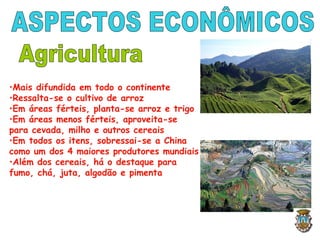 •Mais difundida em todo o continente
•Ressalta-se o cultivo de arroz
•Em áreas férteis, planta-se arroz e trigo
•Em áreas menos férteis, aproveita-se
para cevada, milho e outros cereais
•Em todos os itens, sobressai-se a China
como um dos 4 maiores produtores mundiais
•Além dos cereais, há o destaque para
fumo, chá, juta, algodão e pimenta
 