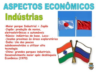 •Maior parque Industrial = Japão
•Japão: produção de navios,
eletroeletrônicos e automóveis
•Rússia: indústrias de base. Loca-
-lizadas proximas às áreas exploratórias
•Índia: Um dos poucos
subdesenvolvidos a utilizar alta
tecnologia
•China: grandes parques industriais,
Desenvolvimento maior após desbloqueio
Econômico (1970)
 