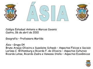 ÁSIA Colégio Estadual Antonio e Marcos Cavanis Castro, 06 de abril de 2010 Geografia – Professora Marilda Ásia – Grupo 04 Bruno Araújo Oliveira e Suzelaine Schwab – Aspectos Físicos e Sociais Laríssa C. Wiltemburg e Ricardo F. de Oliveira – Aspectos Culturais Ricardo Lohse, Ricardo Zadra e Vanessa Stella – Aspectos Econômicos 