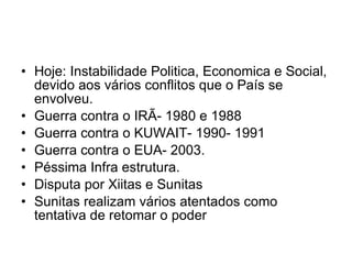 Hoje: Instabilidade Politica, Economica e Social, devido aos vários conflitos que o País se envolveu. Guerra contra o IRÃ- 1980 e 1988 Guerra contra o KUWAIT- 1990- 1991 Guerra contra o EUA- 2003. Péssima Infra estrutura. Disputa por Xiitas e Sunitas Sunitas realizam vários atentados como tentativa de retomar o poder 
