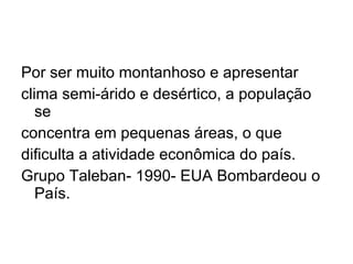 Por ser muito montanhoso e apresentar clima semi-árido e desértico, a população se concentra em pequenas áreas, o que  dificulta a atividade econômica do país. Grupo Taleban- 1990- EUA Bombardeou o País. 