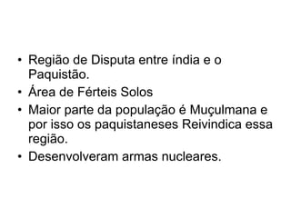 Região de Disputa entre índia e o Paquistão. Área de Férteis Solos Maior parte da população é Muçulmana e por isso os paquistaneses Reivindica essa região. Desenvolveram armas nucleares. 
