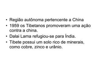 Região autônoma pertencente a China 1959 os Tibetanos promoveram uma ação contra a china. Dalai Lama refugiou-se para Índia. Tibete possui um solo rico de minerais, como cobre, zinco e urânio. 