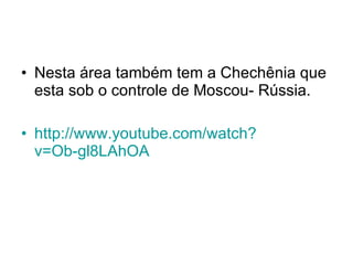 Nesta área também tem a Chechênia que esta sob o controle de Moscou- Rússia. http://www. youtube . com/watch ? v=Ob-gl8LAhOA   