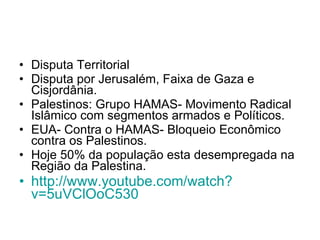 Disputa Territorial Disputa por Jerusalém, Faixa de Gaza e Cisjordânia. Palestinos: Grupo HAMAS- Movimento Radical Islâmico com segmentos armados e Políticos. EUA- Contra o HAMAS- Bloqueio Econômico contra os Palestinos. Hoje 50% da população esta desempregada na Região da Palestina. http://www. youtube . com/watch ? v=5uVClOoC530   