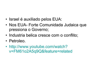 Israel é auxiliado pelos EUA: Nos EUA- Forte Comunidada Judaica que pressiona o Governo; Industria belica cresce com o conflito; Petroleo. http://www. youtube . com/watch ? v=FM61o2A5q9Q&feature=related   