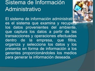 Sistema de Información
Administrativo
El sistema de información administrativo
es el sistema que examina y recupera
los datos provenientes del ambiente,
que captura los datos a partir de las
transacciones y operaciones efectuadas
dentro de la empresa, que filtra,
organiza y selecciona los datos y los
presenta en forma de información a los
gerentes proporcionándoles los medios
para generar la información deseada.
 
