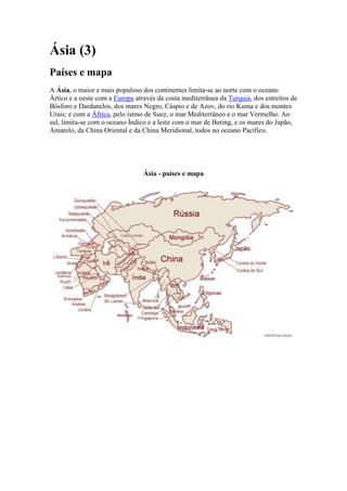 Ásia (3)
Países e mapa
A Ásia, o maior e mais populoso dos continentes limita-se ao norte com o oceano
Ártico e a oeste com a Europa através da costa mediterrânea da Turquia, dos estreitos de
Bósforo e Dardanelos, dos mares Negro, Cáspio e de Azov, do rio Kuma e dos montes
Urais; e com a África, pelo istmo de Suez, o mar Mediterrâneo e o mar Vermelho. Ao
sul, limita-se com o oceano Índico e a leste com o mar de Bering, e os mares do Japão,
Amarelo, da China Oriental e da China Meridional, todos no oceano Pacífico.




                                 Ásia - países e mapa
 