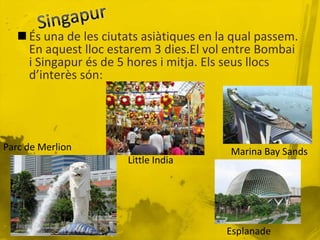  És una de les ciutats asiàtiques en la qual passem.
     En aquest lloc estarem 3 dies.El vol entre Bombai
     i Singapur és de 5 hores i mitja. Els seus llocs
     d’interès són:




Parc de Merlion                            Marina Bay Sands
                       Little India




                                          Esplanade
 