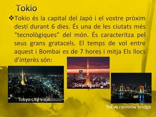 Tokio és la capital del Japó i el vostre pròxim
 destí durant 6 dies. És una de les ciutats més
 “tecnològiques” del món. És caracteritza pel
 seus grans gratacels. El temps de vol entre
 aquest i Bombai es de 7 hores i mitja Els llocs
 d'interès són:


                       Tokyo tower

   Tokyo city view
                                     Tokyo rainbow bridge
 