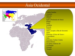 Ásia Ocidental Arábia Saudita  Arménia  Bahrein  Chipre  Egito (Península do Sinai) Iraque  Israel  Jordânia  Kuwait  Líbano  Omã, excepto a ilha de Socotorá  Qatar  Palestina: (Faixa de Gaza e Cisjordânia)  Síria  Emirados Árabes Unidos  Iémen/Iêmen  As partes asiáticas de:  Azerbaijão  Geórgia  Turquia 