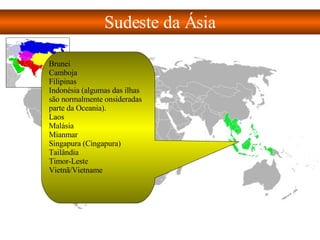 Sudeste da Ásia Brunei  Camboja  Filipinas  Indonésia (algumas das ilhas são normalmente onsideradas parte da Oceania).  Laos  Malásia  Mianmar  Singapura (Cingapura)  Tailândia  Timor-Leste  Vietnã/Vietname  