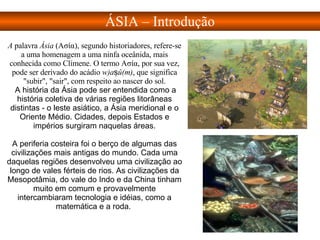 A  palavra  Ásia  (Ασία), segundo historiadores, refere-se a uma homenagem a uma ninfa oceânida, mais conhecida como Clímene. O termo Ασία, por sua vez, pode ser derivado do acádio  w)aṣû(m) , que significa "subir", "sair", com respeito ao nascer do sol. A história da Ásia pode ser entendida como a história coletiva de várias regiões litorâneas distintas - o leste asiático, a Ásia meridional e o Oriente Médio. Cidades, depois Estados e impérios surgiram naquelas áreas. A periferia costeira foi o berço de algumas das civilizações mais antigas do mundo. Cada uma daquelas regiões desenvolveu uma civilização ao longo de vales férteis de rios. As civilizações da Mesopotâmia, do vale do Indo e da China tinham muito em comum e provavelmente intercambiaram tecnologia e idéias, como a matemática e a roda.  ÁSIA – Introdução 