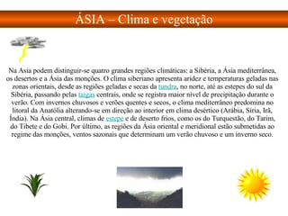 Na Ásia podem distinguir-se quatro grandes regiões climáticas: a Sibéria, a Ásia mediterrânea, os desertos e a Ásia das monções. O clima siberiano apresenta aridez e temperaturas geladas nas zonas orientais, desde as regiões geladas e secas da  tundra , no norte, até as estepes do sul da Sibéria, passando pelas  taigas  centrais, onde se registra maior nível de precipitação durante o verão. Com invernos chuvosos e verões quentes e secos, o clima mediterrâneo predomina no litoral da Anatólia alterando-se em direção ao interior em clima desértico (Arábia, Síria, Irã, Índia). Na Ásia central, climas de  estepe  e de deserto frios, como os do Turquestão, do Tarim, do Tibete e do Gobi. Por último, as regiões da Ásia oriental e meridional estão submetidas ao regime das monções, ventos sazonais que determinam um verão chuvoso e um inverno seco. ÁSIA – Clima e vegetação 