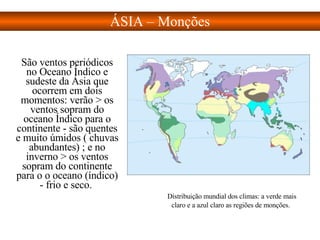 São ventos periódicos no Oceano Índico e sudeste da Ásia que ocorrem em dois momentos: verão > os ventos sopram do oceano Índico para o continente - são quentes e muito úmidos ( chuvas abundantes) ; e no inverno > os ventos sopram do continente para o o oceano (índico) - frio e seco.  ÁSIA – Monções Distribuição mundial dos climas: a verde mais claro e a azul claro as regiões de monções.   