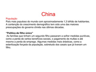 China
População
País mais populoso do mundo com aproximadamente 1,3 bilhão de habitantes.
A contenção do crescimento demográfico tem sido uma das maiores
preocupações do governo chinês nas últimas décadas.
“Política de filho único”
As famílias que tinham um segundo filho passaram a sofrer medidas punitivas,
como a perda de certos benefícios sociais, o pagamento de multas e até
mesmo a perda do emprego. Algumas medidas mais drásticas, como a
esterilização forçada da população, sobretudo dos casais que já tiveram um
filho.
 
