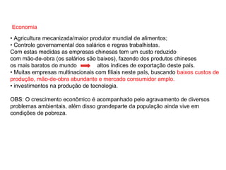 Economia
• Agricultura mecanizada/maior produtor mundial de alimentos;
• Controle governamental dos salários e regras trabalhistas.
Com estas medidas as empresas chinesas tem um custo reduzido
com mão-de-obra (os salários são baixos), fazendo dos produtos chineses
os mais baratos do mundo altos índices de exportação deste país.
• Muitas empresas multinacionais com filiais neste país, buscando baixos custos de
produção, mão-de-obra abundante e mercado consumidor amplo.
• investimentos na produção de tecnologia.
OBS: O crescimento econômico é acompanhado pelo agravamento de diversos
problemas ambientais, além disso grandeparte da população ainda vive em
condições de pobreza.
 