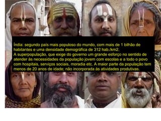 Índia: segundo país mais populoso do mundo, com mais de 1 bilhão de
habitantes e uma densidade demográfica de 312 hab./km2.
A superpopulação, que exige do governo um grande esforço no sentido de
atender às necessidades da população jovem com escolas e a todo o povo
com hospitais, serviços sociais, moradia etc. A maior parte da população tem
menos de 20 anos de idade; não incorporada às atividades produtivas.
 