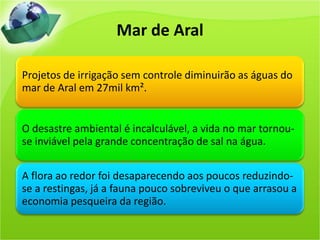 Mar de Aral
Projetos de irrigação sem controle diminuirão as águas do
mar de Aral em 27mil km².
O desastre ambiental é incalculável, a vida no mar tornou-
se inviável pela grande concentração de sal na água.
A flora ao redor foi desaparecendo aos poucos reduzindo-
se a restingas, já a fauna pouco sobreviveu o que arrasou a
economia pesqueira da região.
 
