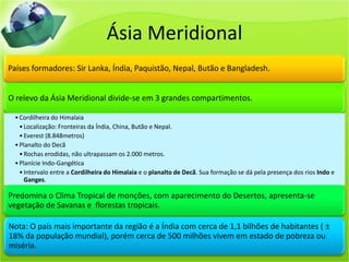 Ásia Meridional
Países formadores: Sir Lanka, Índia, Paquistão, Nepal, Butão e Bangladesh.
O relevo da Ásia Meridional divide-se em 3 grandes compartimentos.
•Cordilheira do Himalaia
•Localização: Fronteiras da Índia, China, Butão e Nepal.
•Everest (8.848metros)
•Planalto do Decã
•Rochas erodidas, não ultrapassam os 2.000 metros.
•Planície Indo-Gangética
•Intervalo entre a Cordilheira do Himalaia e o planalto de Decã. Sua formação se dá pela presença dos rios Indo e
Ganges.
Predomina o Clima Tropical de monções, com aparecimento do Desertos, apresenta-se
vegetação de Savanas e florestas tropicais.
Nota: O país mais importante da região é a Índia com cerca de 1,1 bilhões de habitantes ( ±
18% da população mundial), porém cerca de 500 milhões vivem em estado de pobreza ou
miséria.
 