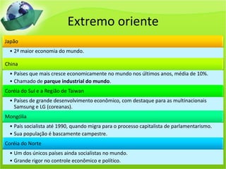 Extremo oriente
Japão
• 2ª maior economia do mundo.
China
• Países que mais cresce economicamente no mundo nos últimos anos, média de 10%.
• Chamado de parque industrial do mundo.
Coréia do Sul e a Região de Taiwan
• Países de grande desenvolvimento econômico, com destaque para as multinacionais
Samsung e LG (coreanas).
Mongólia
• País socialista até 1990, quando migra para o processo capitalista de parlamentarismo.
• Sua população é bascamente campestre.
Coréia do Norte
• Um dos únicos países ainda socialistas no mundo.
• Grande rigor no controle econômico e político.
 