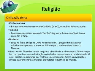 Religião
Civilização sínica
• Confucionismo
• Baseada nos ensinamentos de Confúcio (V a.C.), mantém sábios no poder.
• Taoísmo
• Baseado nos ensinamentos de Tao Te Ching, onde há um conflito interno
entre Yin e Yang.
• Budismo
• Surgi na Índia, chega na China no século I d.C. , prega o fim das castas
valorizando a pobreza e a morte. Afirma que o homem deve buscar o
Nirvana.
• Nota: As três filosofias sínicas pregam a obediência e a hierarquia, fato este que
faz com que haja uma valorização no trabalho, que aumenta a produtividade. O
nível escolar e a cobrança por melhores desempenhos fazem as civilizações
sínicas estarem entre as maiores produtoras industriais do mundo.
 