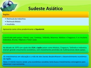 Sudeste Asiático
Regiões
• Península da Indochina
• Península Malaia
• Insulíndia
Apresenta como clima predominante o Equatorial.
Constituído pelo países: Vietnã, Laos, Camboja, Tailândia, Mianmar, Malásia e Cingapura. E os insulares
Indonésia, Brunei, Filipinas e Timor Leste.
Na década de 1970 com ajuda dos EUA e Japão países como Malásia, Cingapura, Tailândia e Indonésia
tiveram grande crescimento econômico, com investimento provindos de multinacionais deste países.
Os investimentos em educação e a mão de obra barata desabrolharam o desenvolvimento econômico
da região.
Nota: O Vietnã mesmo sendo uma econômica socialista tenta busca investimentos estrangeiros para
alavancar a sua economia.
 