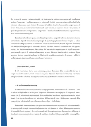 Per esempio, le pensioni e gli assegni sociali e le integrazioni al minimo sono riservate alla popolazione
anziana; l’assegno per i nuclei con almeno tre minori, alle famiglie numerose; gli assegni familiari (nella
misura in cui assolvano anche funzioni di sostegno del reddito) ai nuclei a basso reddito con prevalenza di
lavoro dipendente; le recenti sperimentazioni della Carta acquisti, ai nuclei con minori e alla presenza di
grave disagio lavorativo. L’impostazione categoriale si è tradotta in una frammentazione degli interventi,
a cui manca una visione organica.
La scelta di abbandonare questa consolidata impostazione categoriale a favore di una impostazione
universalistica risponde innanzitutto a un principio di equità: l’uguaglianza di fronte al bisogno. La natura
universale del SIA può costituire un importante fattore di coesione sociale, facendo dipendere la titolarità
del beneficio da un principio di solidarietà condivisa dall’intera comunità nazionale e non dall’appartenenza a una determinata categoria. La revisione dell’Isee dovrebbe rappresentare un significativo avanzamento nella capacità di realizzare efficacemente la prova dei mezzi, indebolendo la preferenza finora
accordata ai criteri categoriali anche per la sfiducia nella capacità amministrativa di accertare i redditi in
un Paese caratterizzato da diffusa evasione fiscale e lavoro nero.

… di contrasto della povertà
Il SIA è un istituto che ha come obiettivo prioritario il contrasto della povertà ed è riservato ai
singoli e ai nuclei familiari poveri, basato su una prova dei mezzi effettuata secondo criteri articolati e
omogenei a livello nazionale. Non è quindi un reddito di cittadinanza universale incondizionato.

... di inclusione e di attivazione
Il SIA non è solo un sussidio economico: è un programma di inserimento sociale e lavorativo. Come
in schemi analoghi adottati in altri paesi, l’erogazione del sussidio è accompagnata da un patto di inserimento che gli individui che appartengono al nucleo familiare beneficiario stipulano con i servizi sociali
locali, il cui rispetto è condizione per la fruizione del beneficio. Il patto è differenziato a seconda delle
caratteristiche individuali e la sua realizzazione è sorvegliata a livello locale.
Le attività di inserimento sono concepite come uno strumento di inclusione e di attivazione sociale,
in accordo con la strategia europea di inclusione attiva, articolata sui tre pilastri del sostegno economico,
di mercati del lavoro inclusivi e di servizi personalizzati. Si tratta innanzitutto di consentire e richiedere, ai
beneficiari, comportamenti che ci si aspetta da ogni buon cittadino. Nel caso degli adulti, per esemplifica10

 