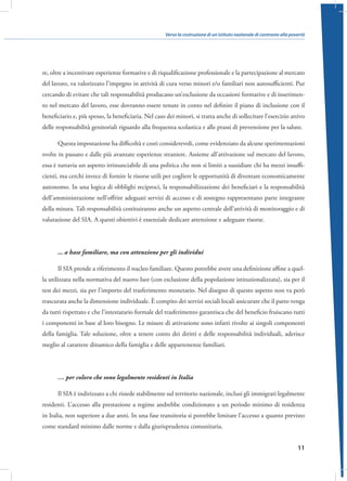 Verso la costruzione di un istituto nazionale di contrasto alla povertà

re, oltre a incentivare esperienze formative e di riqualificazione professionale e la partecipazione al mercato
del lavoro, va valorizzato l’impegno in attività di cura verso minori e/o familiari non autosufficienti. Pur
cercando di evitare che tali responsabilità producano un’esclusione da occasioni formative e di inserimento nel mercato del lavoro, esse dovranno essere tenute in conto nel definire il piano di inclusione con il
beneficiario e, più spesso, la beneficiaria. Nel caso dei minori, si tratta anche di sollecitare l’esercizio attivo
delle responsabilità genitoriali riguardo alla frequenza scolastica e alle prassi di prevenzione per la salute.
Questa impostazione ha difficoltà e costi considerevoli, come evidenziato da alcune sperimentazioni
svolte in passato e dalle più avanzate esperienze straniere. Assieme all’attivazione sul mercato del lavoro,
essa è tuttavia un aspetto irrinunciabile di una politica che non si limiti a sussidiare chi ha mezzi insufficienti, ma cerchi invece di fornire le risorse utili per cogliere le opportunità di diventare economicamente
autonomo. In una logica di obblighi reciproci, la responsabilizzazione dei beneficiari e la responsabilità
dell’amministrazione nell’offrire adeguati servizi di accesso e di sostegno rappresentano parte integrante
della misura. Tali responsabilità costituiranno anche un aspetto centrale dell’attività di monitoraggio e di
valutazione del SIA. A questi obiettivi è essenziale dedicare attenzione e adeguate risorse.

... a base familiare, ma con attenzione per gli individui
Il SIA prende a riferimento il nucleo familiare. Questo potrebbe avere una definizione affine a quella utilizzata nella normativa del nuovo Isee (con esclusione della popolazione istituzionalizzata), sia per il
test dei mezzi, sia per l’importo del trasferimento monetario. Nel disegno di questo aspetto non va però
trascurata anche la dimensione individuale. È compito dei servizi sociali locali assicurare che il patto venga
da tutti rispettato e che l’intestatario formale del trasferimento garantisca che del beneficio fruiscano tutti
i componenti in base al loro bisogno. Le misure di attivazione sono infatti rivolte ai singoli componenti
della famiglia. Tale soluzione, oltre a tenere conto dei diritti e delle responsabilità individuali, aderisce
meglio al carattere dinamico della famiglia e delle appartenenze familiari.

… per coloro che sono legalmente residenti in Italia
Il SIA è indirizzato a chi risiede stabilmente sul territorio nazionale, inclusi gli immigrati legalmente
residenti. L’accesso alla prestazione a regime andrebbe condizionato a un periodo minimo di residenza
in Italia, non superiore a due anni. In una fase transitoria si potrebbe limitare l’accesso a quanto previsto
come standard minimo dalle norme e dalla giurisprudenza comunitaria.
11

 