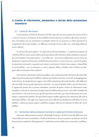 2.	Livello di riferimento, ammontare e durata della prestazione
monetaria
2.1  Livello di riferimento
Concettualmente il livello di riferimento del SIA è dato dal costo di un paniere di consumo di beni
e servizi di mercato e di fruizione di beni pubblici ritenuto decoroso in relazione agli stili di vita prevalenti. Ciò implica una sua articolazione in molteplici fattori, fra cui assumono un rilievo preminente la
composizione del nucleo familiare e le differenze territoriali nel costo della vita e nella disponibilità di
servizi collettivi.
La rilevanza del primo aspetto – la composizione del nucleo familiare – è ampiamente acquisita ed
è alla base dell’uso ormai comune della scala di equivalenza nella valutazione della condizione economica
dei nuclei familiari. Il secondo aspetto – costo della vita – trova minori applicazioni concrete ma ha un
fondamento empirico nell’accertata variabilità dei prezzi di beni e servizi di mercato, a parità di qualità,
tra ripartizioni territoriali e tra grandi centri urbani e centri minori. Anche il terzo aspetto – disponibilità
di servizi pubblici – non va trascurato, se, come è opinione diffusa e fondata, esiste nel Paese una diseguale offerta territoriale di beni collettivi.
A fini operativi, gli obiettivi indicati potrebbero essere realizzati facendo riferimento alle stime delle
soglie di povertà assoluta fornite dall’Istat, elaborate per finalità conoscitive a un livello di disaggregazione
molto elevato, che implicitamente tengono conto della composizione del nucleo familiare, delle differenze
del costo della vita per grandi ripartizioni territoriali e tra centri di grandi, medie e piccole dimensioni.
È ragionevole pensare che si possano individuare, partendo da questo insieme di informazioni molto
dettagliate, criteri per la costruzione di soglie di povertà differenziate per tenere conto della variabilità del
costo dei beni e servizi di mercato per grandi ripartizioni territoriali e per classi di dimensione dei centri
urbani e composizione familiare. Per quest’ultimo aspetto sarebbe opportuno fare riferimento alla scala di
equivalenza dell’Isee. Tali soglie non tengono però conto della diversa distribuzione dell’offerta di servizi
pubblici e, almeno per questo aspetto, andrebbero integrate sulla base di indicatori di offerta dei servizi
pubblici.

2.2  Ammontare delle prestazioni monetarie e soglie patrimoniali all’accesso
Ammontare delle prestazioni monetarie alle famiglie beneficiarie del SIA. È pari alla differenza tra la
misura delle loro risorse economiche e il livello di riferimento (o di una sua quota a seconda dei vincoli di
finanziamento complessivo del programma). La definizione corretta delle risorse economiche è problema12

 