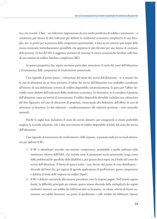 Verso la costruzione di un istituto nazionale di contrasto alla povertà

tica, ma cruciale. L’Isee – un indicatore rappresentato da una media ponderata di reddito e patrimonio – è
certamente più idoneo di altri indicatori per definire la condizione economica complessiva di una famiglia, ma, in primis per la presenza della componente patrimoniale, si basa su un concetto più ampio delle
risorse monetarie immediatamente spendibili, che appaiono le più rilevanti per una misura di contrasto
della povertà. Ai fini del SIA si suggerisce pertanto di misurare le risorse economiche familiari sulla base
di una nozione di reddito familiare complessivo (RC).
In questa prospettiva due aspetti meritano particolare attenzione: il ruolo del costo dell’abitazione
e il trattamento delle componenti di trasferimento assistenziale.
Con riguardo al primo punto – valutazione del valore dei servizi dell’abitazione – se si assume che
la casa di abitazione sia un bene primario, il valore dei servizi dell’abitazione non andrebbe considerato
all’interno di una definizione corretta di reddito disponibile; simmetricamente, la spesa per l’affitto dovrebbe essere dedotta dall’indicatore della condizione economica. In alternativa, se si considera il possesso
dell’abitazione come un’attività di investimento, il reddito disponibile dovrebbe includere una valutazione
del fitto figurativo nel caso di abitazione di proprietà, rinunciando alla deduzione dell’affitto in caso di
abitazione in locazione. Le due soluzioni – condizionatamente alle rispettive premesse – sono entrambe
razionali.
Poiché le soglie Istat includono il costo dei servizi abitativi, per omogeneità si ritiene preferibile
scegliere la seconda soluzione, vale a dire una nozione di reddito disponibile al lordo del costo dei servizi
dell’abitazione.
Con riguardo al trattamento dei trasferimenti e delle imposte, si possono indicare tre modi alternativi per definire il RC.
1.	 Il RC è identificato secondo una nozione comprensiva, assimilabile a quella utilizzata nella
imminente riforma dell’ISEE, che includa tutte le prestazioni socio-assistenziali, tenga conto
delle problematiche specifiche della disabilità e, per quanto detto sopra, sia al lordo del costo dei
servizi dell’abitazione. Il limite di questa scelta – non elevato dal punto di vista distributivo –
discende dal fatto che, per ragioni di agevole applicazione di quell’istituto, questa componente
è definita al lordo delle imposte sui redditi (Irpef ).
2.	 Il RC è definito sottraendo alla nozione precedente tutte le imposte pagate. Nell’attuale regime
fiscale, la difficoltà principale per stimare questa misura discende dalla molteplicità dei regimi
sostitutivi esistenti: sui redditi dei fabbricati dati in locazione, su talune attività di lavoro autonomo, sui redditi finanziari, sui premi di produzione e sulle rendite dei fabbricati. Questa
13

 