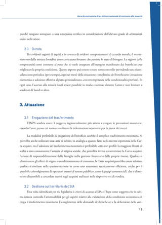 Verso la costruzione di un istituto nazionale di contrasto alla povertà

purché vengano sottoposti a una scrupolosa verifica in considerazione dell’elevato grado di arbitrarietà
insito nelle stime.

2.3  Durata
Per evidenti ragioni di equità e in assenza di evidenti comportamenti di azzardo morale, il mantenimento della misura dovrebbe essere assicurato fintanto che persista lo stato di bisogno. Le ragioni della
temporaneità sono connesse al peso che si vuole assegnare all’impegno manifestato dai beneficiari per
migliorare la propria condizione. Questo aspetto può essere tenuto sotto controllo prevedendo una riconsiderazione periodica (per esempio, ogni sei mesi) della situazione complessiva del beneficiario (situazione
economica e adesione effettiva al patto personalizzato, con ottemperanza delle condizionalità previste). In
ogni caso, l’accesso alla misura dovrà essere possibile in modo continuo durante l’anno e non limitato a
scadenze di bandi o altro.

3.	Attuazione
3.1  Erogazione del trasferimento
L’INPS sembra essere il soggetto ragionevolmente più adatto a erogare le prestazioni monetarie,
essendo l’ente presso cui sono centralizzate le informazioni necessarie per la prova dei mezzi.
La modalità preferibile di erogazione del beneficio sarebbe il semplice trasferimento monetario. Si
potrebbe anche utilizzare una carta di debito, in analogia a quanto fatto nella recente esperienza della Carta acquisti, ma l’adozione del trasferimento monetario è preferibile sotto vari profili: la maggiore libertà di
scelta a esso connaturato; l’assenza di stigma sociale, che potrebbe invece caratterizzare la Carta acquisti;
l’azione di responsabilizzazione delle famiglie nella gestione finanziaria delle proprie risorse. Qualora si
eliminassero gli effetti di stigma o condizionamento al consumo, la Carta acquisti potrebbe essere adottata
qualora si rivelasse nella sperimentazione in corso uno strumento tecnicamente efficiente, anche per il
possibile coinvolgimento di operatori esterni al settore pubblico, come i gruppi commerciali, che si dimostrino disponibili a concedere sconti sugli acquisti realizzati nelle rispettive reti di vendita.

3.2  Gestione sul territorio del SIA
Una volta identificati per via legislativa i criteri di accesso al SIA e l’Inps come soggetto che in ultima istanza controlla l’ammissibilità per gli aspetti relativi alla valutazione della condizione economica ed
eroga il trasferimento monetario, l’accoglimento delle domande dei beneficiari e la definizione delle con15

 