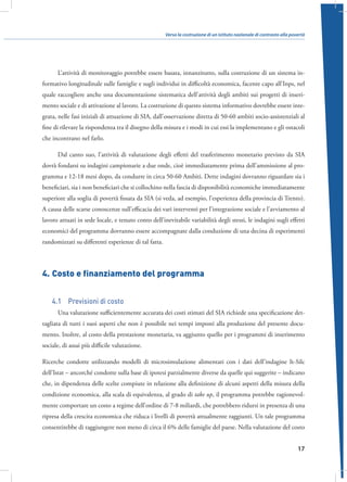 Verso la costruzione di un istituto nazionale di contrasto alla povertà

L’attività di monitoraggio potrebbe essere basata, innanzitutto, sulla costruzione di un sistema informativo longitudinale sulle famiglie e sugli individui in difficoltà economica, facente capo all’Inps, nel
quale raccogliere anche una documentazione sistematica dell’attività degli ambiti sui progetti di inserimento sociale e di attivazione al lavoro. La costruzione di questo sistema informativo dovrebbe essere integrata, nelle fasi iniziali di attuazione di SIA, dall’osservazione diretta di 50-60 ambiti socio-assistenziali al
fine di rilevare la rispondenza tra il disegno della misura e i modi in cui essi la implementano e gli ostacoli
che incontrano nel farlo.
Dal canto suo, l’attività di valutazione degli effetti del trasferimento monetario previsto da SIA
dovrà fondarsi su indagini campionarie a due onde, cioè immediatamente prima dell’ammissione al programma e 12-18 mesi dopo, da condurre in circa 50-60 Ambiti. Dette indagini dovranno riguardare sia i
beneficiari, sia i non beneficiari che si collochino nella fascia di disponibilità economiche immediatamente
superiore alla soglia di povertà fissata da SIA (si veda, ad esempio, l’esperienza della provincia di Trento).
A causa delle scarse conoscenze sull’efficacia dei vari interventi per l’integrazione sociale e l’avviamento al
lavoro attuati in sede locale, e tenuto conto dell’inevitabile variabilità degli stessi, le indagini sugli effetti
economici del programma dovranno essere accompagnate dalla conduzione di una decina di esperimenti
randomizzati su differenti esperienze di tal fatta.

4.	Costo e finanziamento del programma
4.1  Previsioni di costo
Una valutazione sufficientemente accurata dei costi stimati del SIA richiede una specificazione dettagliata di tutti i suoi aspetti che non è possibile nei tempi imposti alla produzione del presente documento. Inoltre, al costo della prestazione monetaria, va aggiunto quello per i programmi di inserimento
sociale, di assai più difficile valutazione.
Ricerche condotte utilizzando modelli di microsimulazione alimentati con i dati dell’indagine It-Silc
dell’Istat – ancorché condotte sulla base di ipotesi parzialmente diverse da quelle qui suggerite – indicano
che, in dipendenza delle scelte compiute in relazione alla definizione di alcuni aspetti della misura della
condizione economica, alla scala di equivalenza, al grado di take up, il programma potrebbe ragionevolmente comportare un costo a regime dell’ordine di 7-8 miliardi, che potrebbero ridursi in presenza di una
ripresa della crescita economica che riduca i livelli di povertà attualmente raggiunti. Un tale programma
consentirebbe di raggiungere non meno di circa il 6% delle famiglie del paese. Nella valutazione del costo
17

 