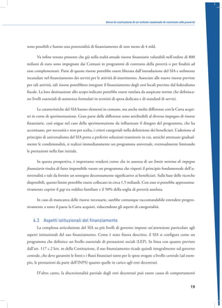 Verso la costruzione di un istituto nazionale di contrasto alla povertà

sono possibili e hanno una potenzialità di finanziamento di non meno di 4 mld.
Va infine tenuto presente che già nella realtà attuale risorse finanziarie valutabili nell’ordine di 800
milioni di euro sono impegnate dai Comuni in programmi di contrasto della povertà o per finalità ad
esso complementari. Parte di queste risorse potrebbe essere liberata dall’introduzione del SIA e utilmente
incanalate nel finanziamento dei servizi per le attività di inserimento. Associate alle nuove risorse previste
per tali attività, tali risorse potrebbero integrare il finanziamento degli enti locali previsto dal federalismo
fiscale. La loro destinazione allo scopo indicato potrebbe essere tutelata da auspicate norme che definiscano livelli essenziali di assistenza formulati in termini di spesa dedicata e di standard di servizi.
Le caratteristiche del SIA hanno elementi in comune, ma anche molte differenze con la Carta acquisti in corso di sperimentazione. Gran parte delle differenze sono attribuibili al diverso impegno di risorse
finanziarie, così esigue nel caso della sperimentazione da influenzare il disegno del programma, che ha
accentuato, per necessità e non per scelta, i criteri categoriali nella definizione dei beneficiari. L’adesione al
principio di universalismo del SIA porta a preferire soluzioni transitorie in cui, anziché attenuare gradualmente le condizionalità, si realizzi immediatamente un programma universale, eventualmente limitando
le prestazioni nella fase iniziale.
In questa prospettiva, è importante rendersi conto che in assenza di un limite minimo di impegno
finanziario risulta di fatto impossibile varare un programma che rispetti il principio fondamentale dell’universalità e tale da fornire un sostegno decorosamente significativo ai beneficiari. Sulla base delle ricerche
disponibili, questo limite potrebbe essere collocato in circa 1,5 miliardi. Con esso si potrebbe approssimativamente coprire il gap tra reddito familiare e il 50% della soglia di povertà assoluta.
In caso di mancanza delle risorse necessarie, sarebbe comunque raccomandabile estendere progressivamente a tutto il paese la Carta acquisti, riducendone gli aspetti di categorialità.

4.3  Aspetti istituzionali del finanziamento
La complessa articolazione del SIA su più livelli di governo impone un’attenzione particolare agli
aspetti istituzionali del suo finanziamento. Come è stato finora descritto, il SIA si configura come un
programma che definisce un livello essenziale di prestazioni sociali (LEP). In linea con quanto previsto
dall’art. 117 c.2 lett. m della Costituzione, il suo finanziamento ricade quindi integralmente sul governo
centrale, che deve garantire le fonti e i flussi finanziari tanto per le spese erogate a livello centrale (ad esempio, le prestazioni da parte dell’INPS) quanto quelle in carico agli enti decentrati.
D’altro canto, la discrezionalità parziale degli enti decentrati può essere causa di comportamenti
19

 