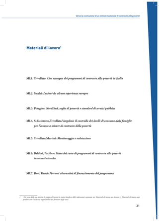 Verso la costruzione di un istituto nazionale di contrasto alla povertà

Materiali di lavoro1

ML1. Trivellato: Una rassegna dei programmi di contrasto alla povertà in Italia

ML2. Sacchi: Lezioni da alcune esperienze europee

ML3. Peragine: Nord/Sud, soglie di povertà e standard di servizi pubblici

ML4. Schizzerotto,Trivellato,Vergolini: Il controllo dei livelli di consumo delle famiglie
per l’accesso a misure di contrasto della povertà

ML5. Trivellato,Martini: Monitoraggio e valutazione

ML6.  aldini, Pacifico: Stime del costo di programmi di contrasto alla povertà
B
in recenti ricerche.

ML7. Bosi, Ranci: Percorsi alternativi di finanziamento del programma

1	Nel corso della sua attività il gruppo di lavoro ha tratto beneficio delle indicazioni contenute nei Materiali di lavoro qui elencati. I Materiali di lavoro sono
prodotti sotto l’esclusiva responsabilità dei firmatari degli stessi.

21

 
