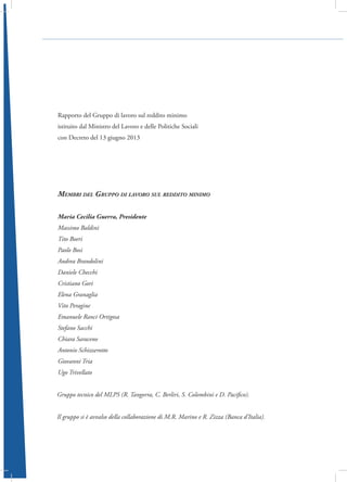 Rapporto del Gruppo di lavoro sul reddito minimo
istituito dal Ministro del Lavoro e delle Politiche Sociali
con Decreto del 13 giugno 2013

Membri del Gruppo di lavoro sul reddito minimo
Maria Cecilia Guerra, Presidente
Massimo Baldini
Tito Boeri
Paolo Bosi
Andrea Brandolini
Daniele Checchi
Cristiano Gori
Elena Granaglia
Vito Peragine
Emanuele Ranci Ortigosa
Stefano Sacchi
Chiara Saraceno
Antonio Schizzerotto
Giovanni Tria
Ugo Trivellato
Gruppo tecnico del MLPS (R. Tangorra, C. Berliri, S. Colombini e D. Pacifico).
Il gruppo si è avvalso della collaborazione di M.R. Marino e R. Zizza (Banca d’Italia).

 