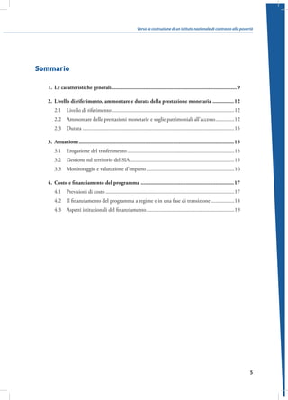 Verso la costruzione di un istituto nazionale di contrasto alla povertà

Sommario
1.	 Le caratteristiche generali�����������������������������������������������������������������������������������������9
2.	 Livello di riferimento, ammontare e durata della prestazione monetaria ���������������12
2.1  Livello di riferimento������������������������������������������������������������������������������������������12
2.2  Ammontare delle prestazioni monetarie e soglie patrimoniali all’accesso��������������12
2.3 Durata����������������������������������������������������������������������������������������������������������������15
3.	Attuazione��������������������������������������������������������������������������������������������������������������15
3.1  Erogazione del trasferimento�������������������������������������������������������������������������������15
3.2  Gestione sul territorio del SIA�����������������������������������������������������������������������������15
3.3  Monitoraggio e valutazione d’impatto�����������������������������������������������������������������16
4.	 Costo e finanziamento del programma ������������������������������������������������������������������17
4.1  Previsioni di costo�����������������������������������������������������������������������������������������������17
4.2  Il finanziamento del programma a regime e in una fase di transizione�����������������18
4.3  Aspetti istituzionali del finanziamento�����������������������������������������������������������������19

5

 
