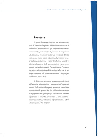 Verso la costruzione di un istituto nazionale di contrasto alla povertà

Premessa
In questo documento si descrive una misura nazionale di contrasto alla povertà e all’esclusione sociale che si
caratterizza per l’universalità, per il riferimento alle risorse economiche familiari e per la previsione di un percorso
di attivazione economica e sociale dei beneficiari. Questa
misura, che ancora manca nel sistema di protezione sociale italiano, costituirebbe a regime l’evoluzione naturale e
l’universalizzazione delle sperimentazioni recentemente
avviate con la Carta acquisti. Per sottolinearne il carattere
inclusivo e di attivazione dei beneficiari, oltre che di sostegno economico, tale istituto è denominato “Sostegno per
l’inclusione attiva” (SIA).
Il documento rappresenta una posizione di sintesi
del dibattito sviluppatosi tra i componenti del gruppo di
lavoro. Nella sezione che segue si presentano e motivano
le caratteristiche generali del SIA. Nelle sezioni successive
si approfondiscono aspetti specifici concernenti il livello di
riferimento, la titolarità, l’ammontare, la durata della prestazione monetaria, l’attuazione, il finanziamento e la fase
di transizione al SIA a regime.

7

 